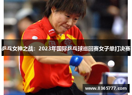 乒乓女神之战：2023年国际乒乓球巡回赛女子单打决赛